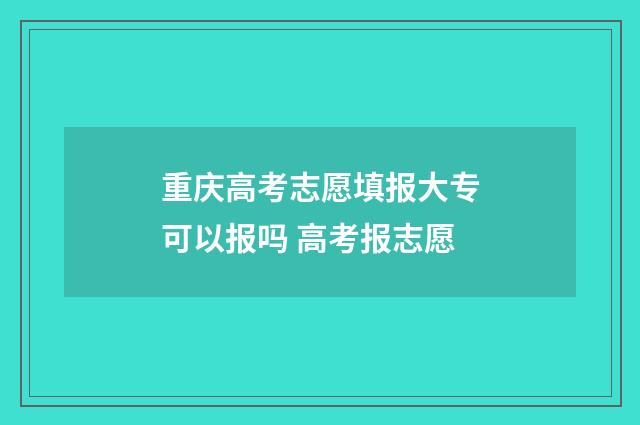 重庆高考志愿填报大专可以报吗 高考报志愿