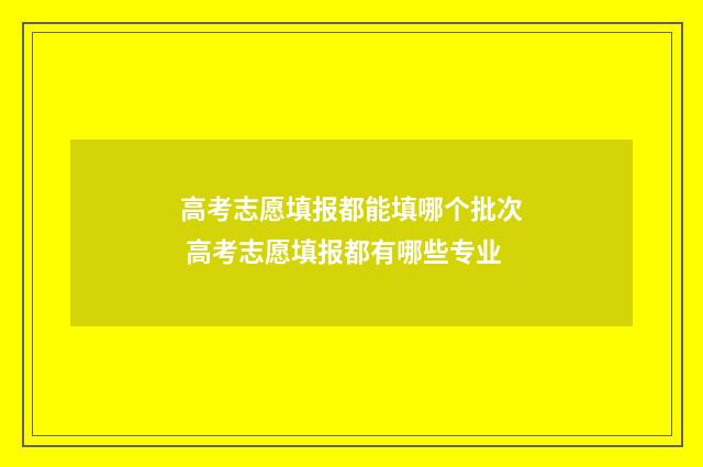 高考志愿填报都能填哪个批次 高考志愿填报都有哪些专业