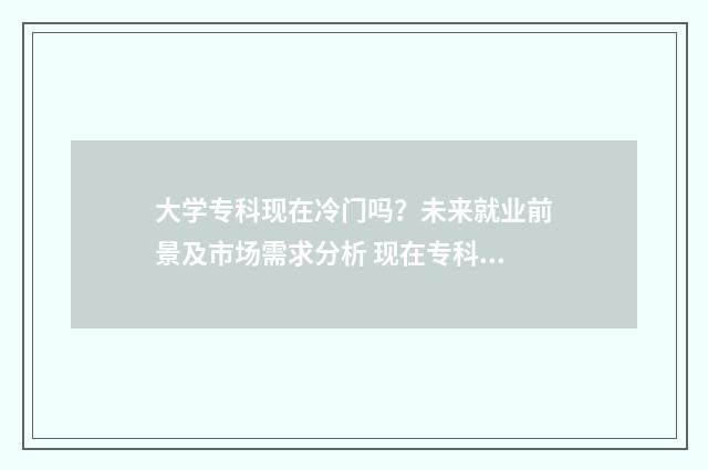 大学专科现在冷门吗？未来就业前景及市场需求分析 现在专科没活路了吗