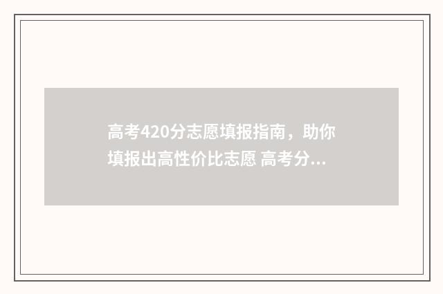 高考420分志愿填报指南，助你填报出高性价比志愿 高考分420分请问能上什么学校