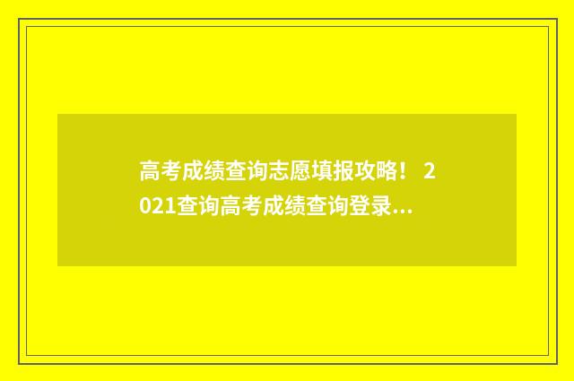 高考成绩查询志愿填报攻略！ 2021查询高考成绩查询登录入口