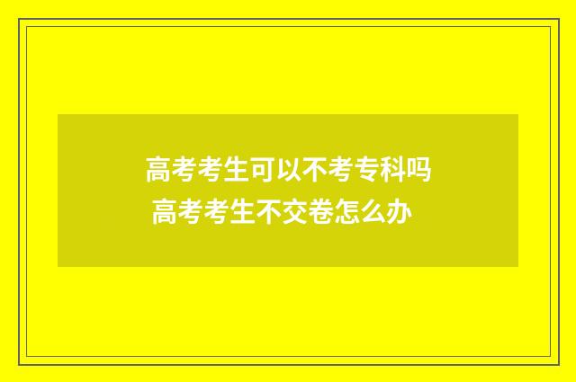 高考考生可以不考专科吗 高考考生不交卷怎么办