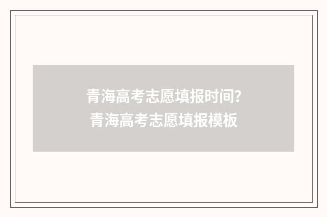 青海高考志愿填报时间？ 青海高考志愿填报模板