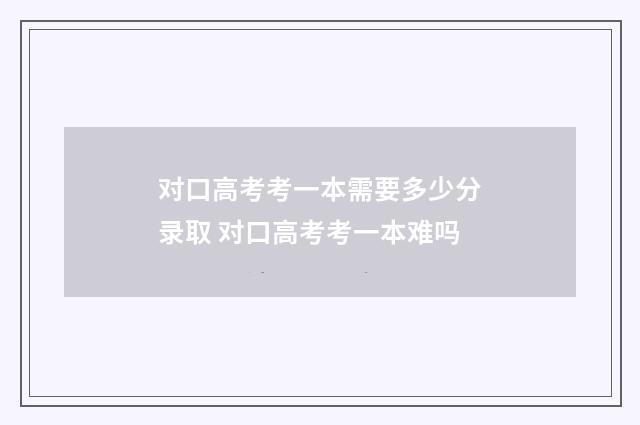 对口高考考一本需要多少分录取 对口高考考一本难吗