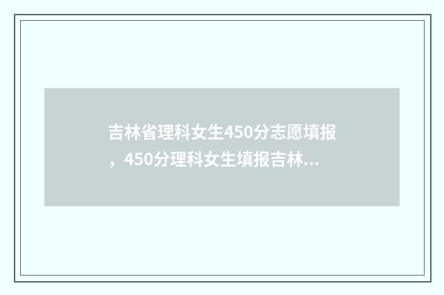 吉林省理科女生450分志愿填报，450分理科女生填报吉林省志愿 吉林省理科女生330分适合去什么大学?
