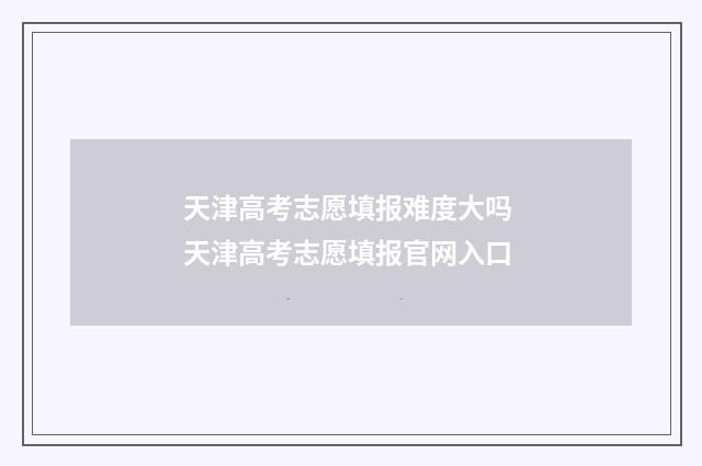 天津高考志愿填报难度大吗 天津高考志愿填报官网入口
