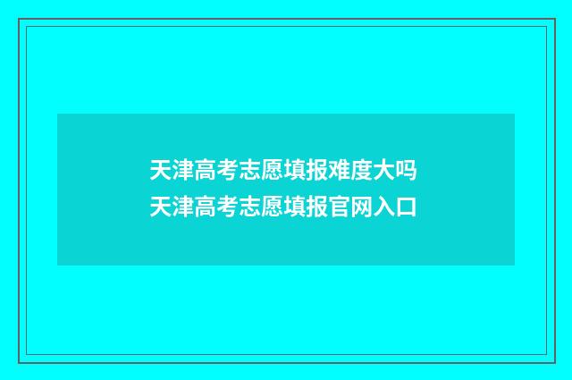 天津高考志愿填报难度大吗 天津高考志愿填报官网入口