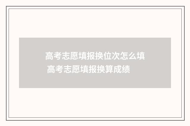 高考志愿填报换位次怎么填 高考志愿填报换算成绩