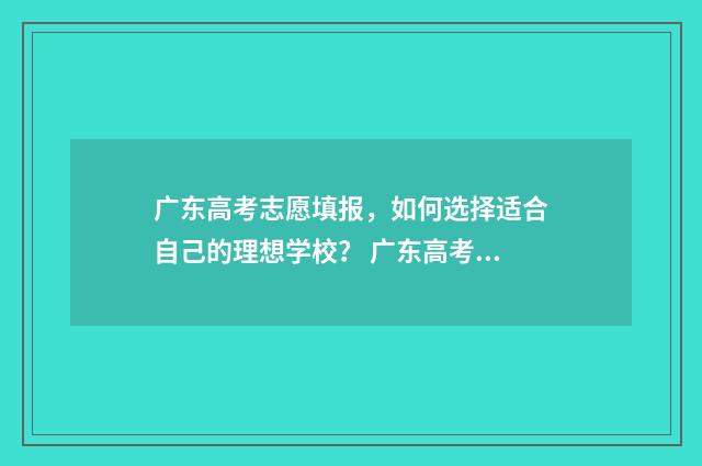 广东高考志愿填报，如何选择适合自己的理想学校？ 广东高考志愿填报模板