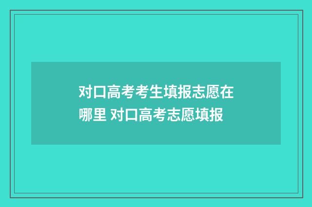 对口高考考生填报志愿在哪里 对口高考志愿填报