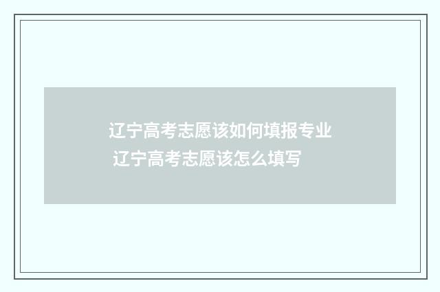 辽宁高考志愿该如何填报专业 辽宁高考志愿该怎么填写