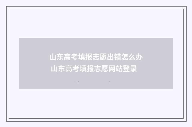 山东高考填报志愿出错怎么办 山东高考填报志愿网站登录