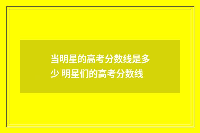 当明星的高考分数线是多少 明星们的高考分数线