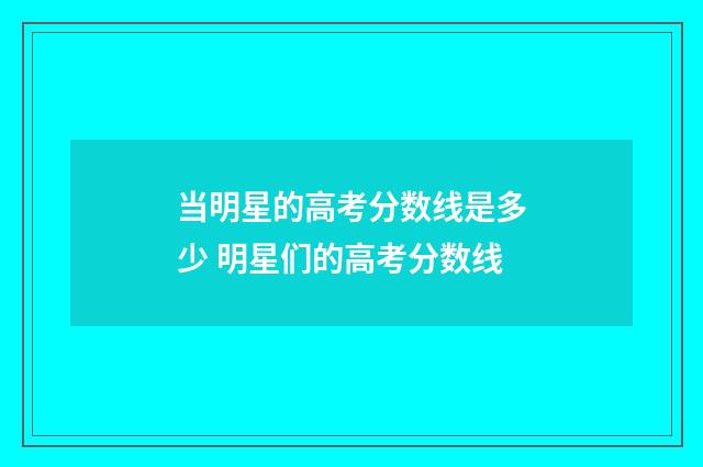 当明星的高考分数线是多少 明星们的高考分数线