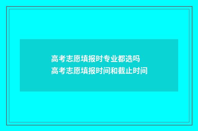 高考志愿填报时专业都选吗 高考志愿填报时间和截止时间