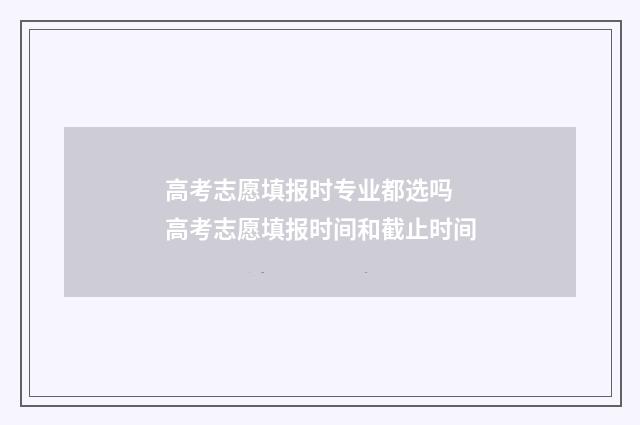 高考志愿填报时专业都选吗 高考志愿填报时间和截止时间