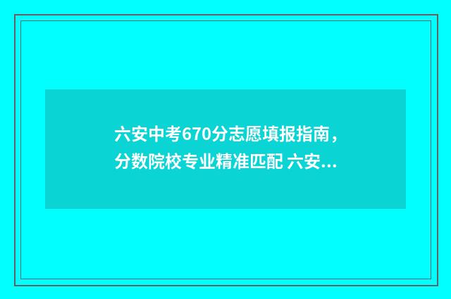 六安中考670分志愿填报指南，分数院校专业精准匹配 六安中考成绩620分