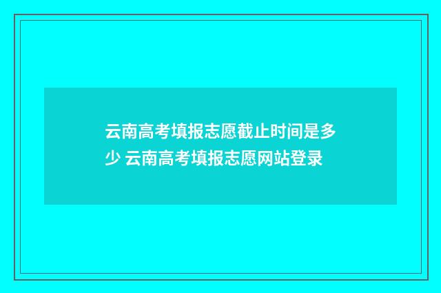 云南高考填报志愿截止时间是多少 云南高考填报志愿网站登录
