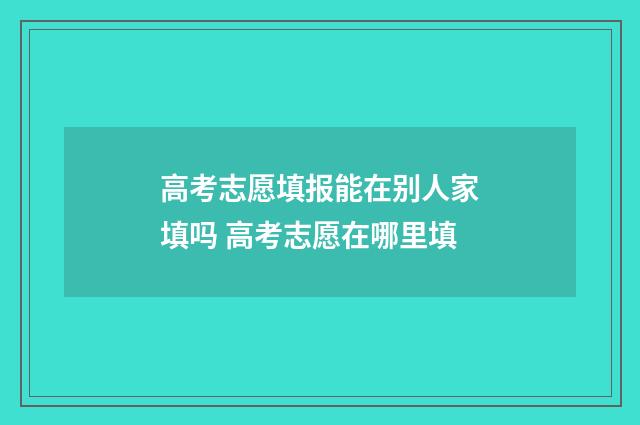 高考志愿填报能在别人家填吗 高考志愿在哪里填