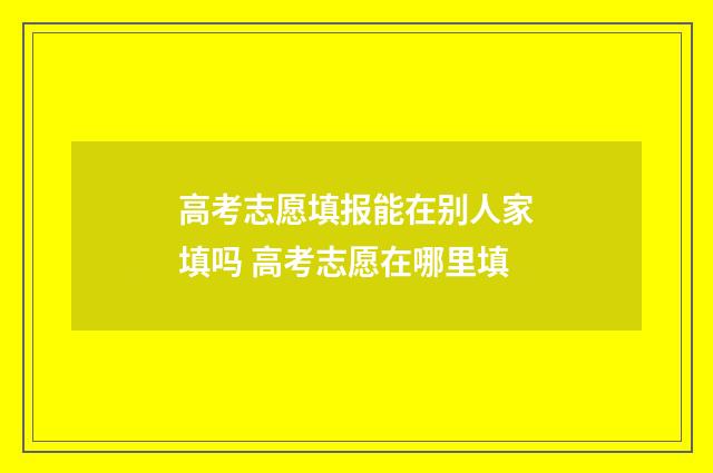 高考志愿填报能在别人家填吗 高考志愿在哪里填