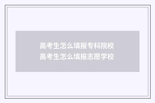 高考生怎么填报专科院校 高考生怎么填报志愿学校