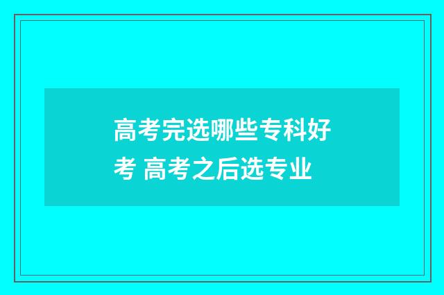 高考完选哪些专科好考 高考之后选专业