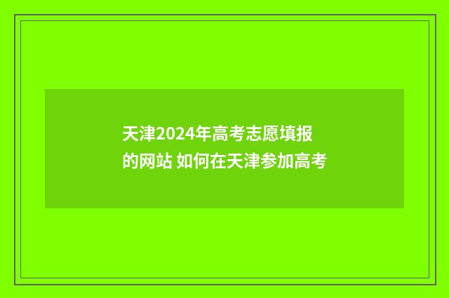 天津2024年高考志愿填报的网站 如何在天津参加高考