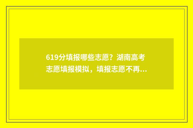 619分填报哪些志愿？湖南高考志愿填报模拟，填报志愿不再犯愁！ 619分可以上什么大学