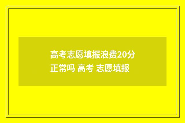 高考志愿填报浪费20分正常吗 高考 志愿填报