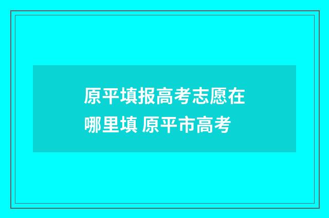 原平填报高考志愿在哪里填 原平市高考