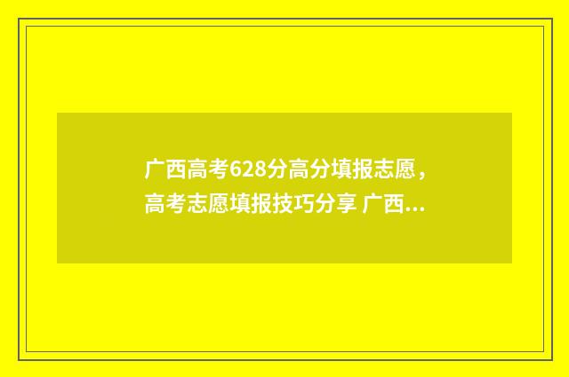 广西高考628分高分填报志愿，高考志愿填报技巧分享 广西高考分数560分排名