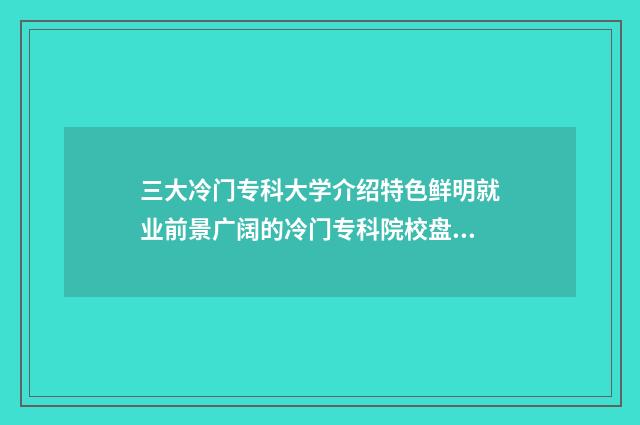 三大冷门专科大学介绍特色鲜明就业前景广阔的冷门专科院校盘点 冷门专科学校