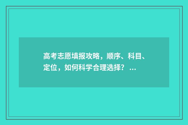 高考志愿填报攻略，顺序、科目、定位，如何科学合理选择？ 高考志愿填报攻略学校