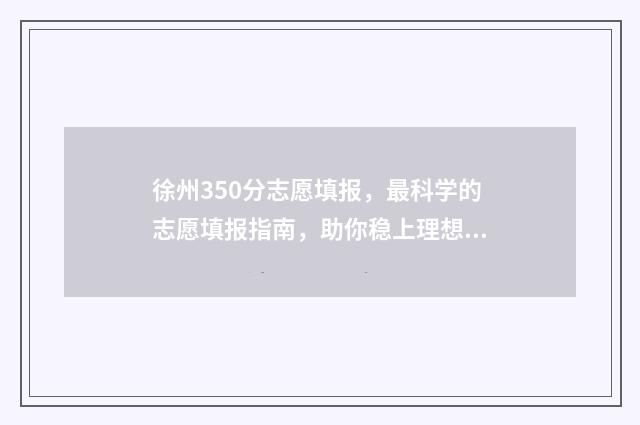 徐州350分志愿填报，最科学的志愿填报指南，助你稳上理想高校 徐州2020高考400分以上