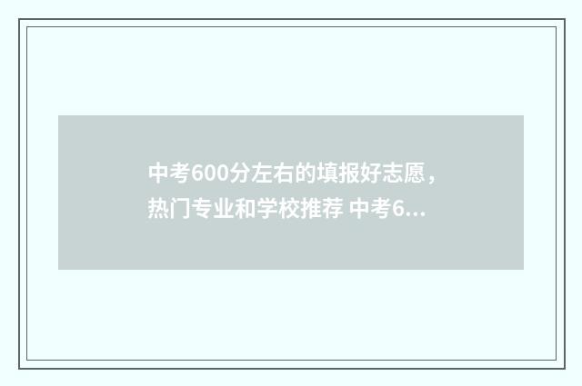 中考600分左右的填报好志愿，热门专业和学校推荐 中考600分左右能上什么高中