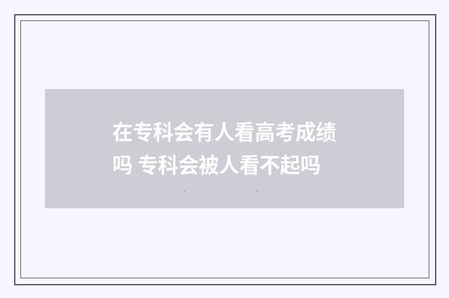 在专科会有人看高考成绩吗 专科会被人看不起吗