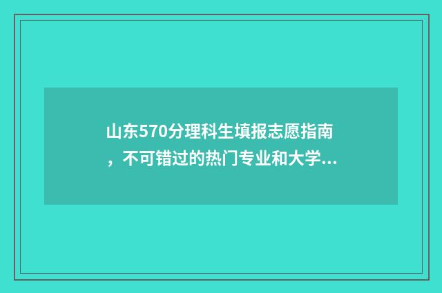 山东570分理科生填报志愿指南，不可错过的热门专业和大学 山东570分理科生有多少人