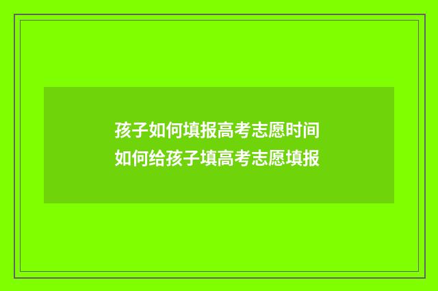 孩子如何填报高考志愿时间 如何给孩子填高考志愿填报