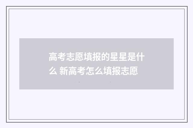 高考志愿填报的星星是什么 新高考怎么填报志愿