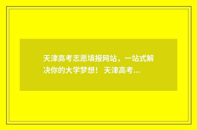 天津高考志愿填报网站，一站式解决你的大学梦想！ 天津高考志愿填报原则及要求