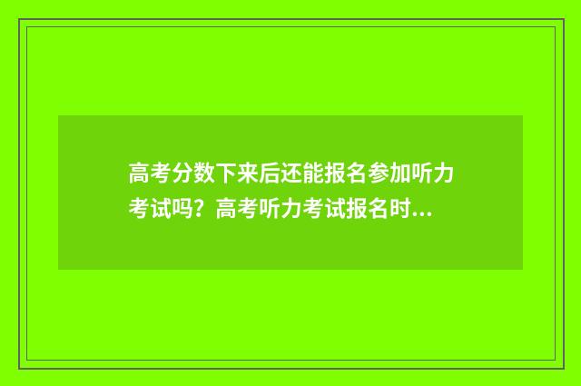 高考分数下来后还能报名参加听力考试吗？高考听力考试报名时机解析 高考分数下来后怎么选学校