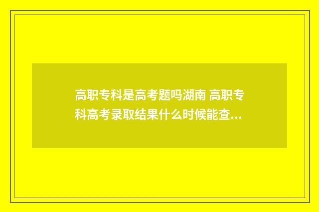 高职专科是高考题吗湖南 高职专科高考录取结果什么时候能查到