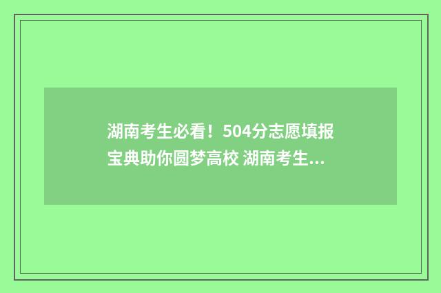 湖南考生必看！504分志愿填报宝典助你圆梦高校 湖南考生太难了