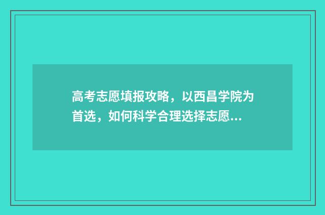 高考志愿填报攻略，以西昌学院为首选，如何科学合理选择志愿？ 高考志愿填报攻略(最全)