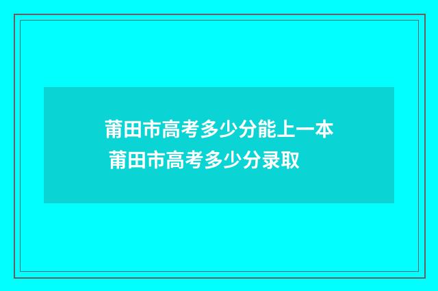 莆田市高考多少分能上一本 莆田市高考多少分录取