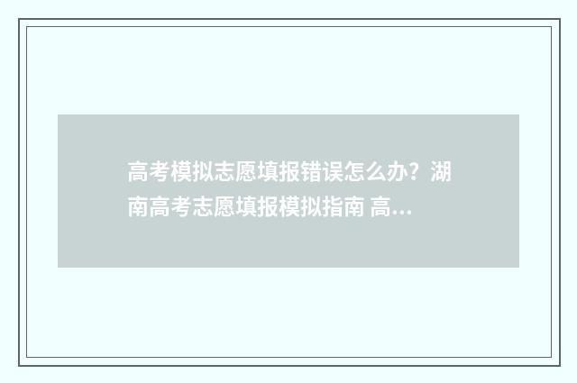 高考模拟志愿填报错误怎么办？湖南高考志愿填报模拟指南 高考模拟志愿填报系统入口