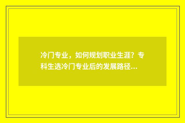 冷门专业，如何规划职业生涯？专科生选冷门专业后的发展路径解析 冷门专业如何找工作