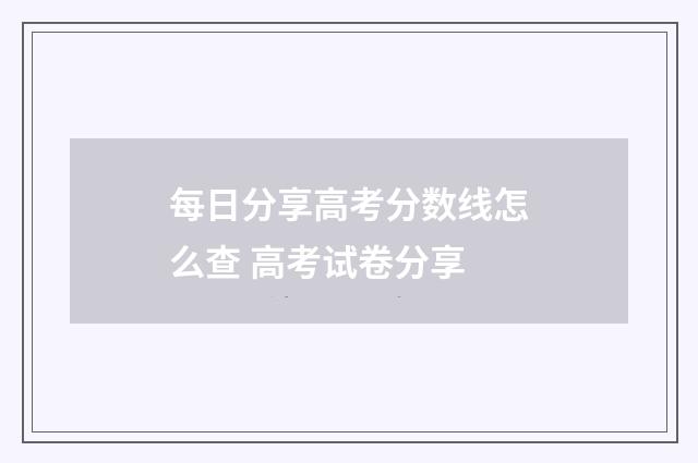 每日分享高考分数线怎么查 高考试卷分享