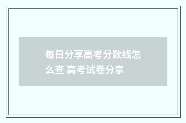 每日分享高考分数线怎么查 高考试卷分享