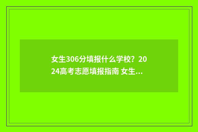 女生306分填报什么学校？2024高考志愿填报指南 女生306分填报什么专业
